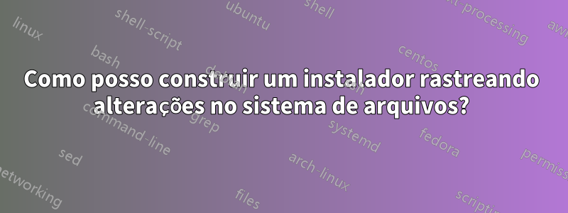 Como posso construir um instalador rastreando alterações no sistema de arquivos?