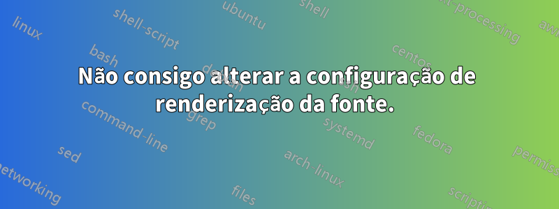 Não consigo alterar a configuração de renderização da fonte. 