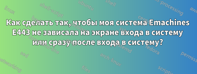 Как сделать так, чтобы моя система Emachines E443 не зависала на экране входа в систему или сразу после входа в систему?