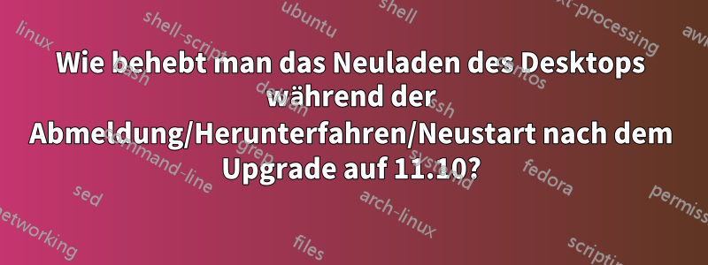 Wie behebt man das Neuladen des Desktops während der Abmeldung/Herunterfahren/Neustart nach dem Upgrade auf 11.10?