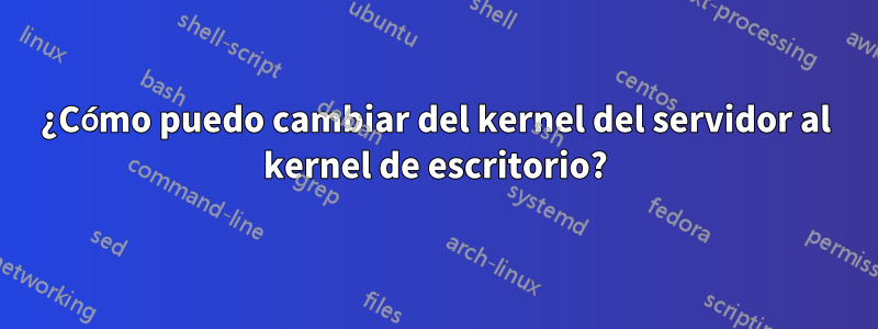 ¿Cómo puedo cambiar del kernel del servidor al kernel de escritorio?