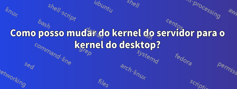 Como posso mudar do kernel do servidor para o kernel do desktop?