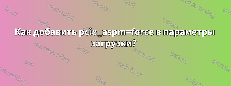 Как добавить pcie_aspm=force в параметры загрузки? 