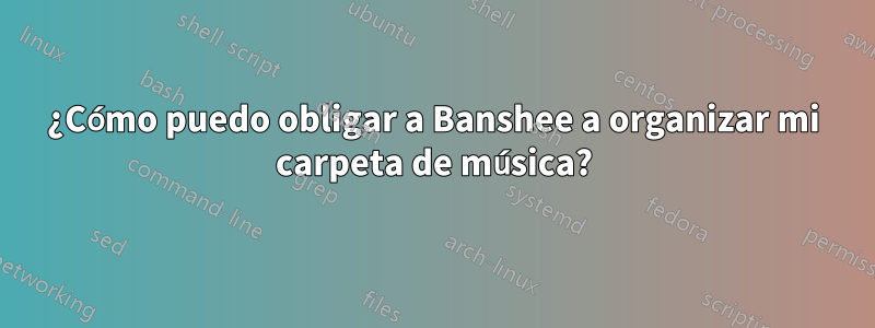 ¿Cómo puedo obligar a Banshee a organizar mi carpeta de música?