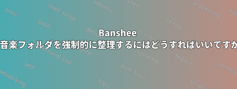 Banshee で音楽フォルダを強制的に整理するにはどうすればいいですか?