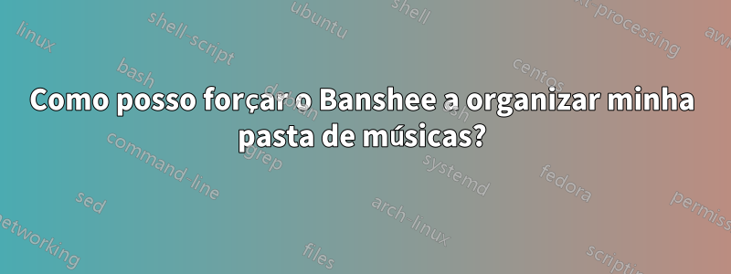 Como posso forçar o Banshee a organizar minha pasta de músicas?