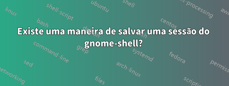 Existe uma maneira de salvar uma sessão do gnome-shell?