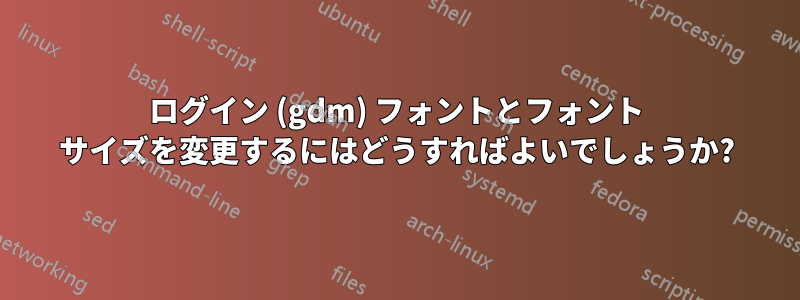 ログイン (gdm) フォントとフォント サイズを変更するにはどうすればよいでしょうか?