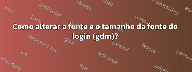 Como alterar a fonte e o tamanho da fonte do login (gdm)?