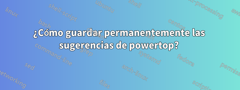 ¿Cómo guardar permanentemente las sugerencias de powertop?