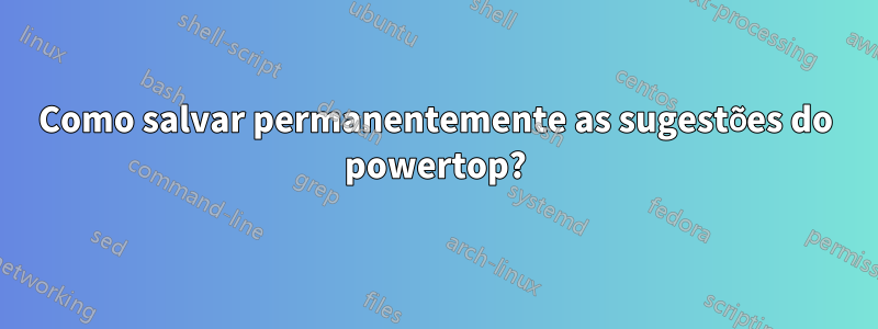 Como salvar permanentemente as sugestões do powertop?