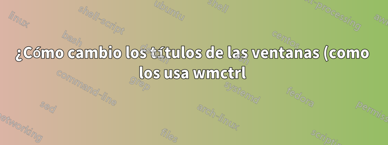 ¿Cómo cambio los títulos de las ventanas (como los usa wmctrl)?