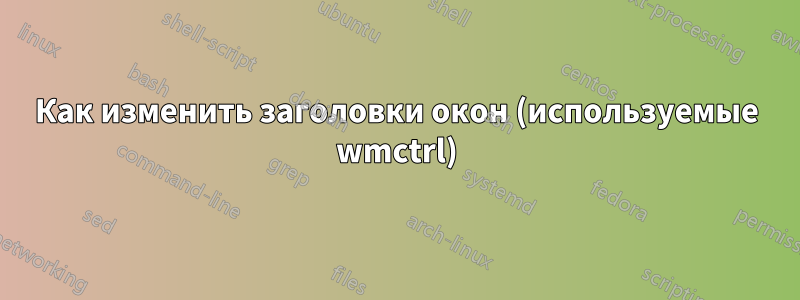 Как изменить заголовки окон (используемые wmctrl)