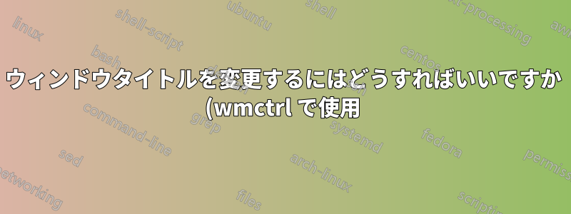 ウィンドウタイトルを変更するにはどうすればいいですか (wmctrl で使用)