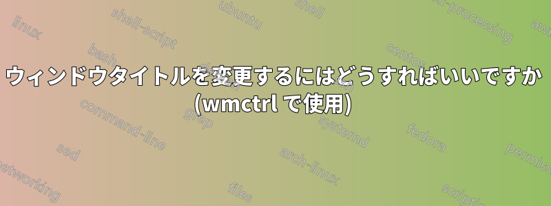 ウィンドウタイトルを変更するにはどうすればいいですか (wmctrl で使用)