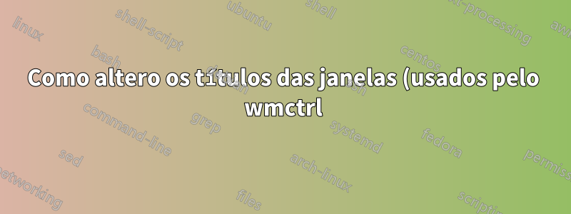 Como altero os títulos das janelas (usados pelo wmctrl)