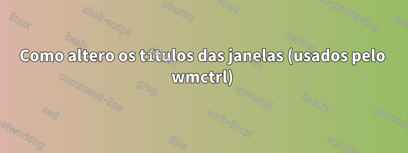 Como altero os títulos das janelas (usados ​​pelo wmctrl)