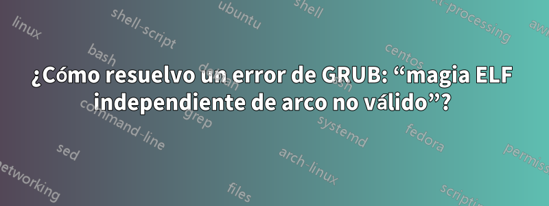 ¿Cómo resuelvo un error de GRUB: “magia ELF independiente de arco no válido”?