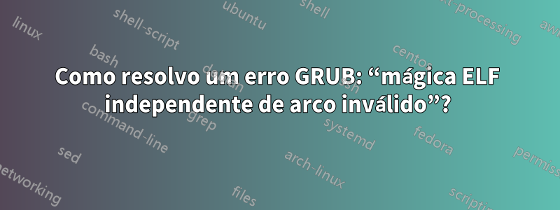 Como resolvo um erro GRUB: “mágica ELF independente de arco inválido”?