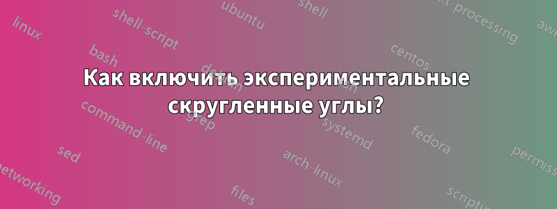 Как включить экспериментальные скругленные углы?