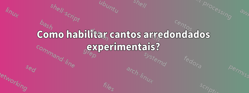 Como habilitar cantos arredondados experimentais?