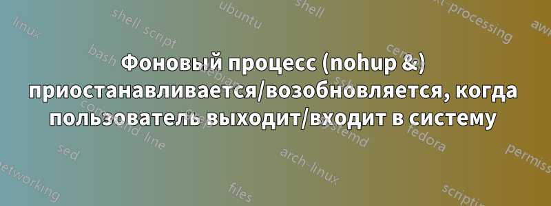 Фоновый процесс (nohup &) приостанавливается/возобновляется, когда пользователь выходит/входит в систему