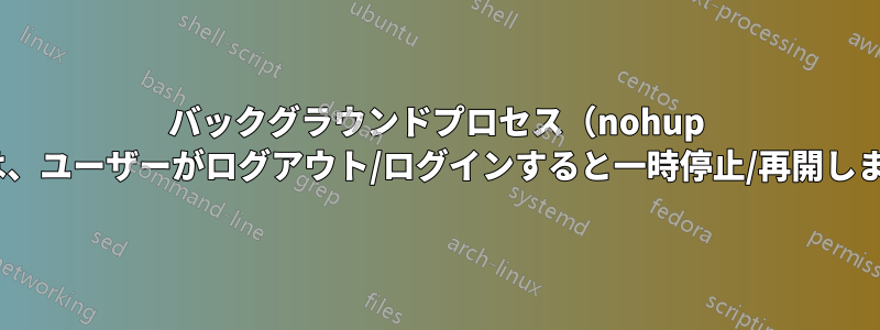 バックグラウンドプロセス（nohup &）は、ユーザーがログアウト/ログインすると一時停止/再開します。