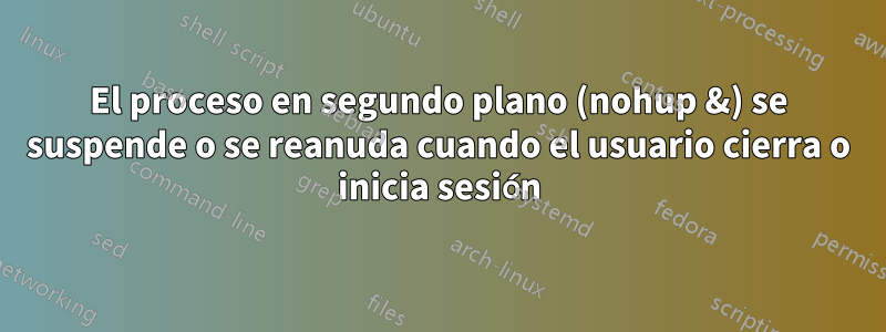 El proceso en segundo plano (nohup &) se suspende o se reanuda cuando el usuario cierra o inicia sesión