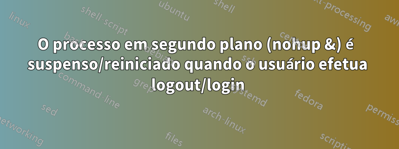 O processo em segundo plano (nohup &) é suspenso/reiniciado quando o usuário efetua logout/login