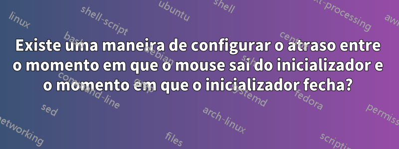 Existe uma maneira de configurar o atraso entre o momento em que o mouse sai do inicializador e o momento em que o inicializador fecha?