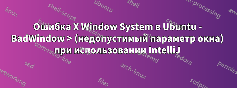 Ошибка X Window System в Ubuntu - BadWindow > (недопустимый параметр окна) при использовании IntelliJ