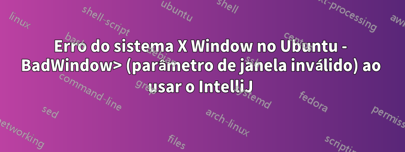 Erro do sistema X Window no Ubuntu - BadWindow> (parâmetro de janela inválido) ao usar o IntelliJ