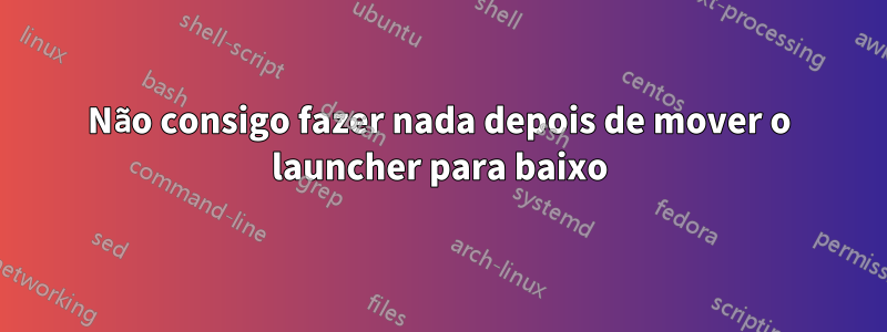 Não consigo fazer nada depois de mover o launcher para baixo