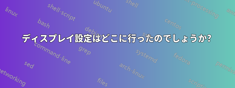 ディスプレイ設定はどこに行ったのでしょうか?