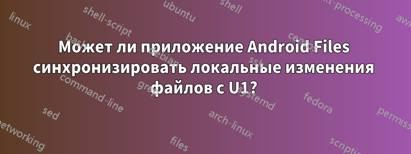 Может ли приложение Android Files синхронизировать локальные изменения файлов с U1?