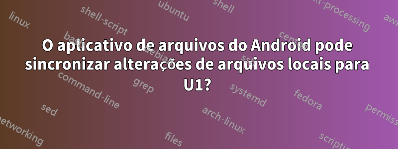 O aplicativo de arquivos do Android pode sincronizar alterações de arquivos locais para U1?