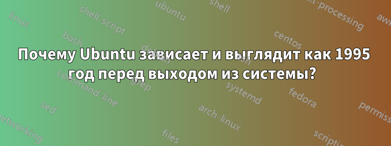 Почему Ubuntu зависает и выглядит как 1995 год перед выходом из системы? 