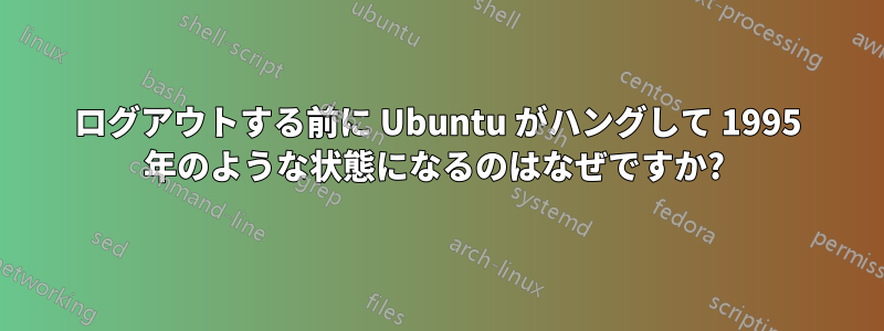 ログアウトする前に Ubuntu がハングして 1995 年のような状態になるのはなぜですか? 