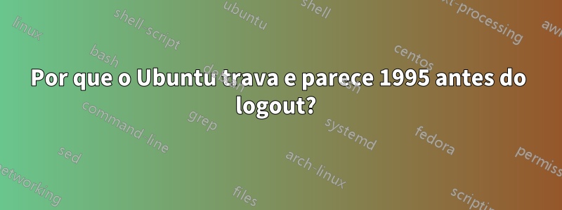 Por que o Ubuntu trava e parece 1995 antes do logout? 