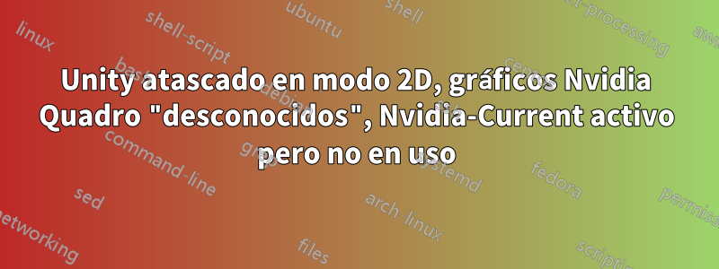 Unity atascado en modo 2D, gráficos Nvidia Quadro "desconocidos", Nvidia-Current activo pero no en uso