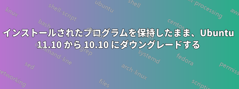 インストールされたプログラムを保持したまま、Ubuntu 11.10 から 10.10 にダウングレードする