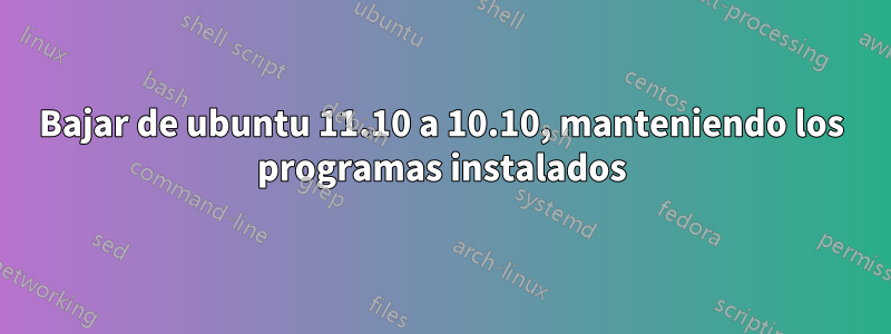 Bajar de ubuntu 11.10 a 10.10, manteniendo los programas instalados