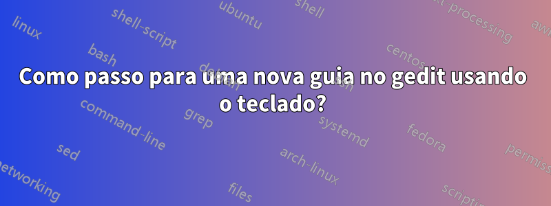 Como passo para uma nova guia no gedit usando o teclado?