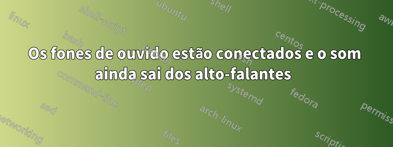 Os fones de ouvido estão conectados e o som ainda sai dos alto-falantes 