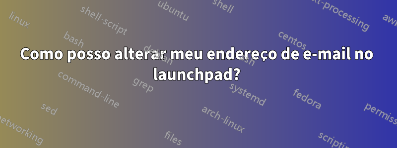Como posso alterar meu endereço de e-mail no launchpad?