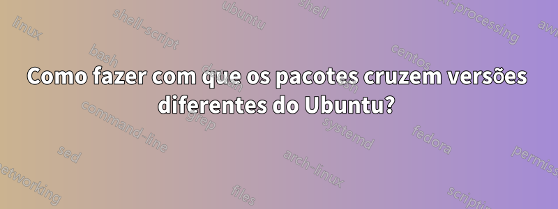 Como fazer com que os pacotes cruzem versões diferentes do Ubuntu?