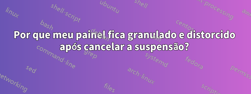 Por que meu painel fica granulado e distorcido após cancelar a suspensão?