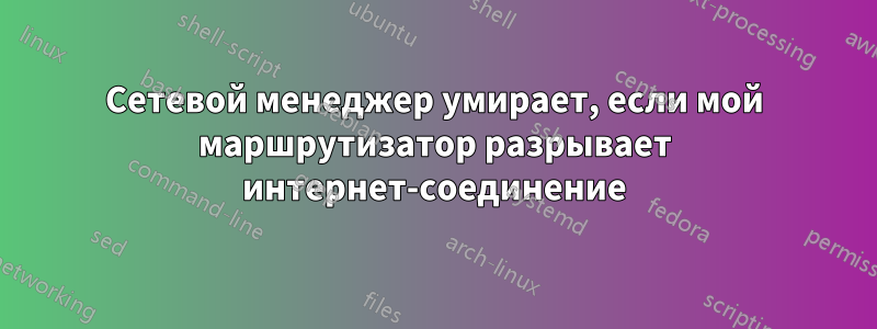 Сетевой менеджер умирает, если мой маршрутизатор разрывает интернет-соединение