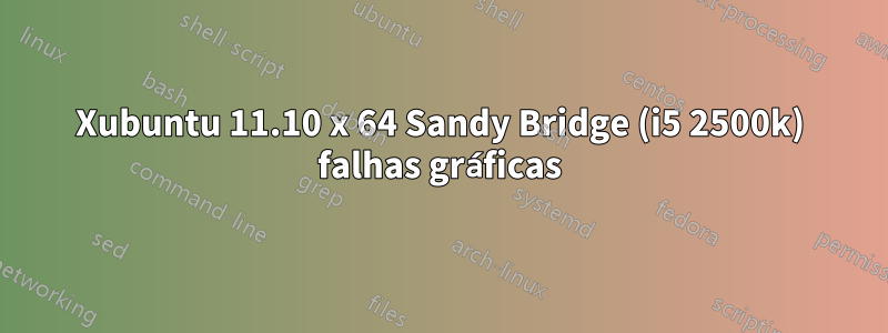 Xubuntu 11.10 x 64 Sandy Bridge (i5 2500k) falhas gráficas