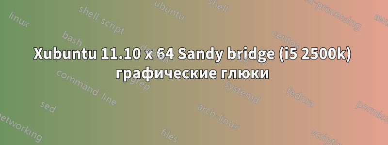 Xubuntu 11.10 x 64 Sandy bridge (i5 2500k) графические глюки